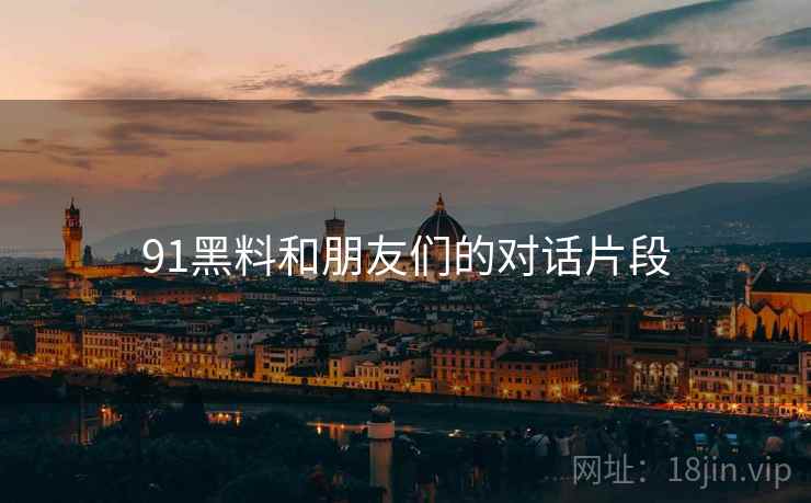91黑料和朋友们的对话片段