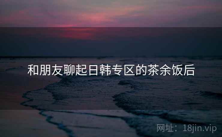 和朋友聊起日韩专区的茶余饭后