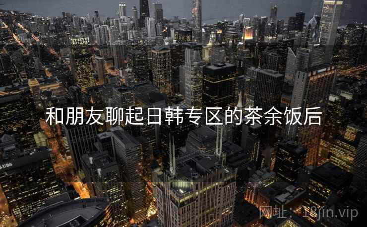 和朋友聊起日韩专区的茶余饭后