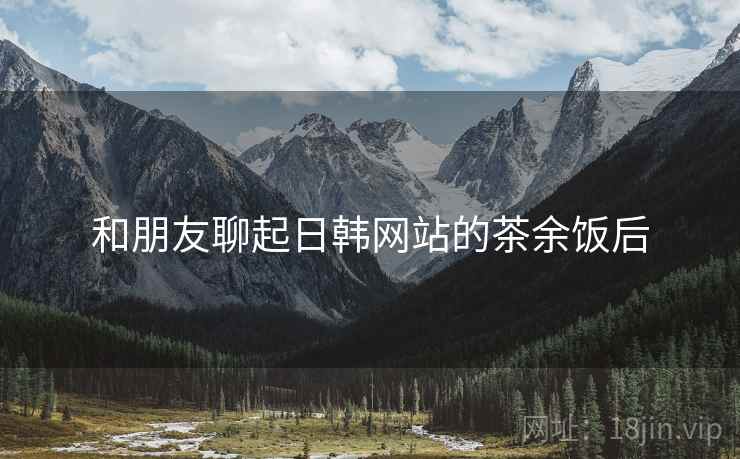 和朋友聊起日韩网站的茶余饭后