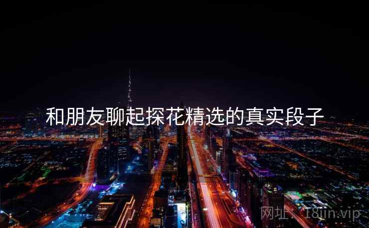 和朋友聊起探花精选的真实段子