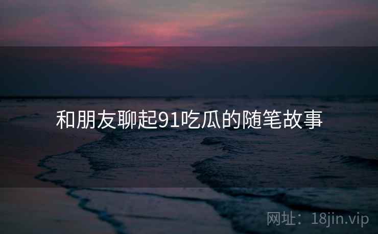 和朋友聊起91吃瓜的随笔故事