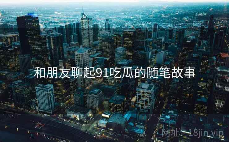 和朋友聊起91吃瓜的随笔故事
